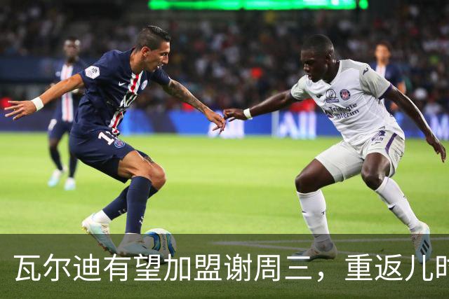 瓦尔迪有望加盟谢周三，重返儿时梦之队